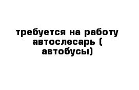 требуется на работу автослесарь ( автобусы)